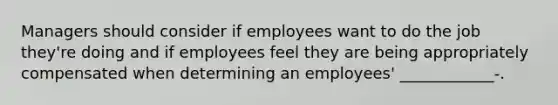 Managers should consider if employees want to do the job they're doing and if employees feel they are being appropriately compensated when determining an employees' ____________-.