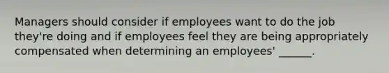 Managers should consider if employees want to do the job they're doing and if employees feel they are being appropriately compensated when determining an employees' ______.