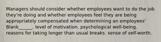 Managers should consider whether employees want to do the job they're doing and whether employees feel they are being appropriately compensated when determining an employees' Blank______. level of motivation. psychological well-being. reasons for taking longer than usual breaks. sense of self-worth.