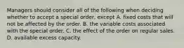 Managers should consider all of the following when deciding whether to accept a special​ order, except A. fixed costs that will not be affected by the order. B. the variable costs associated with the special order. C. the effect of the order on regular sales. D. available excess capacity.