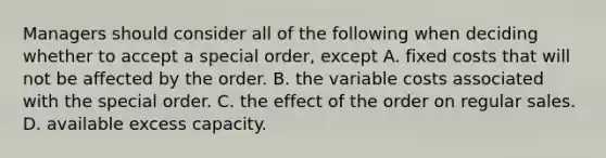 Managers should consider all of the following when deciding whether to accept a special​ order, except A. fixed costs that will not be affected by the order. B. the variable costs associated with the special order. C. the effect of the order on regular sales. D. available excess capacity.