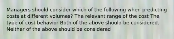 Managers should consider which of the following when predicting costs at different volumes? The relevant range of the cost The type of cost behavior Both of the above should be considered. Neither of the above should be considered