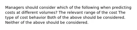 Managers should consider which of the following when predicting costs at different volumes? The relevant range of the cost The type of cost behavior Both of the above should be considered. Neither of the above should be considered.