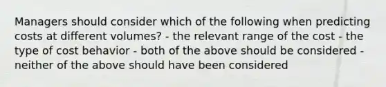 Managers should consider which of the following when predicting costs at different volumes? - the relevant range of the cost - the type of cost behavior - both of the above should be considered - neither of the above should have been considered