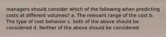 managers should consider which of the following when predicting costs at different volumes? a. The relevant range of the cost b. The type of cost behavior c. both of the above should be considered d. Neither of the above should be considered