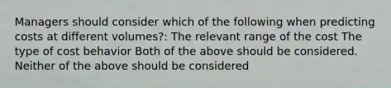 Managers should consider which of the following when predicting costs at different volumes?: The relevant range of the cost The type of cost behavior Both of the above should be considered. Neither of the above should be considered