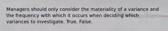 Managers should only consider the materiality of a variance and the frequency with which it occurs when deciding which variances to investigate. True. False.