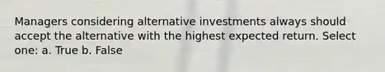 Managers considering alternative investments always should accept the alternative with the highest expected return. Select one: a. True b. False