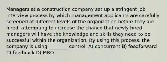 Managers at a construction company set up a stringent job interview process by which management applicants are carefully screened at different levels of the organization before they are hired, attempting to increase the chance that newly hired managers will have the knowledge and skills they need to be successful within the organization. By using this process, the company is using ________ control. A) concurrent B) feedforward C) feedback D) MBO