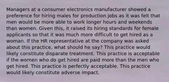 Managers at a consumer electronics manufacturer showed a preference for hiring males for production jobs as it was felt that men would be more able to work longer hours and weekends than women. Given this, it raised its hiring standards for female applicants so that it was much more difficult to get hired as a woman. If the HR representative at the company was asked about this practice, what should he say? This practice would likely constitute disparate treatment. This practice is acceptable if the women who do get hired are paid more than the men who get hired. This practice is perfectly acceptable. This practice would likely constitute adverse impact.