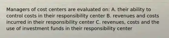 Managers of cost centers are evaluated on: A. their ability to control costs in their responsibility center B. revenues and costs incurred in their responsibility center C. revenues, costs and the use of investment funds in their responsibility center