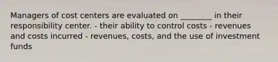 Managers of cost centers are evaluated on ________ in their responsibility center. - their ability to control costs - revenues and costs incurred - revenues, costs, and the use of investment funds