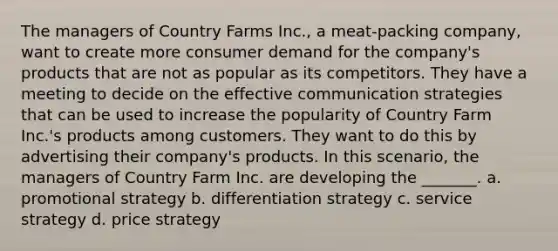 The managers of Country Farms Inc., a meat-packing company, want to create more consumer demand for the company's products that are not as popular as its competitors. They have a meeting to decide on the effective communication strategies that can be used to increase the popularity of Country Farm Inc.'s products among customers. They want to do this by advertising their company's products. In this scenario, the managers of Country Farm Inc. are developing the _______. a. promotional strategy b. differentiation strategy c. service strategy d. price strategy