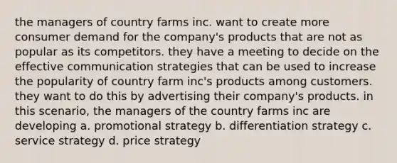 the managers of country farms inc. want to create more consumer demand for the company's products that are not as popular as its competitors. they have a meeting to decide on the effective communication strategies that can be used to increase the popularity of country farm inc's products among customers. they want to do this by advertising their company's products. in this scenario, the managers of the country farms inc are developing a. promotional strategy b. differentiation strategy c. service strategy d. price strategy