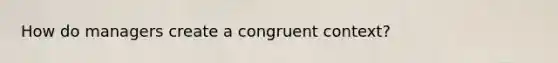 How do managers create a congruent context?