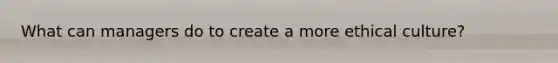 What can managers do to create a more ethical culture?