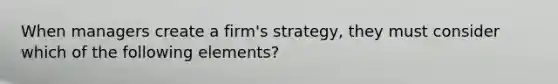 When managers create a firm's strategy, they must consider which of the following elements?