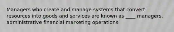 Managers who create and manage systems that convert resources into goods and services are known as ____ managers. administrative financial marketing operations