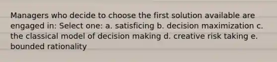 Managers who decide to choose the first solution available are engaged in: Select one: a. satisficing b. decision maximization c. the classical model of decision making d. creative risk taking e. bounded rationality