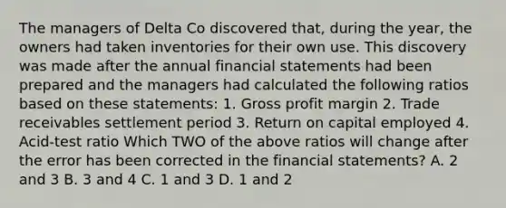 The managers of Delta Co discovered​ that, during the​ year, the owners had taken inventories for their own use. This discovery was made after the annual financial statements had been prepared and the managers had calculated the following ratios based on these​ statements: 1. Gross profit margin 2. Trade receivables settlement period 3. Return on capital employed 4.​ Acid-test ratio Which TWO of the above ratios will change after the error has been corrected in the financial​ statements? A. 2 and 3 B. 3 and 4 C. 1 and 3 D. 1 and 2