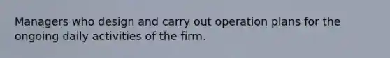 Managers who design and carry out operation plans for the ongoing daily activities of the firm.