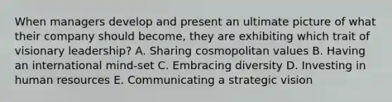 When managers develop and present an ultimate picture of what their company should​ become, they are exhibiting which trait of visionary​ leadership? A. Sharing cosmopolitan values B. Having an international​ mind-set C. Embracing diversity D. Investing in human resources E. Communicating a strategic vision