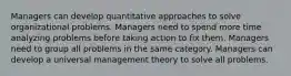 Managers can develop quantitative approaches to solve organizational problems. Managers need to spend more time analyzing problems before taking action to fix them. Managers need to group all problems in the same category. Managers can develop a universal management theory to solve all problems.