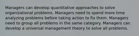 Managers can develop quantitative approaches to solve organizational problems. Managers need to spend more time analyzing problems before taking action to fix them. Managers need to group all problems in the same category. Managers can develop a universal management theory to solve all problems.