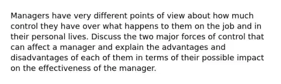 Managers have very different points of view about how much control they have over what happens to them on the job and in their personal lives. Discuss the two major forces of control that can affect a manager and explain the advantages and disadvantages of each of them in terms of their possible impact on the effectiveness of the manager.