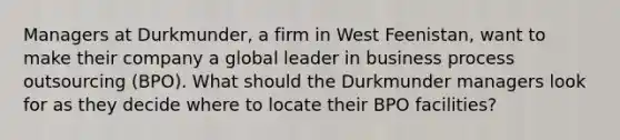 Managers at Durkmunder, a firm in West Feenistan, want to make their company a global leader in business process outsourcing (BPO). What should the Durkmunder managers look for as they decide where to locate their BPO facilities?