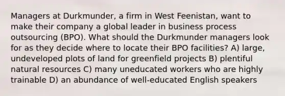 Managers at Durkmunder, a firm in West Feenistan, want to make their company a global leader in business process outsourcing (BPO). What should the Durkmunder managers look for as they decide where to locate their BPO facilities? A) large, undeveloped plots of land for greenfield projects B) plentiful natural resources C) many uneducated workers who are highly trainable D) an abundance of well-educated English speakers