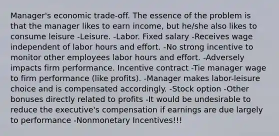 Manager's economic trade-off. The essence of the problem is that the manager likes to earn income, but he/she also likes to consume leisure -Leisure. -Labor. Fixed salary -Receives wage independent of labor hours and effort. -No strong incentive to monitor other employees labor hours and effort. -Adversely impacts firm performance. Incentive contract -Tie manager wage to firm performance (like profits). -Manager makes labor-leisure choice and is compensated accordingly. -Stock option -Other bonuses directly related to profits -It would be undesirable to reduce the executive's compensation if earnings are due largely to performance -Nonmonetary Incentives!!!