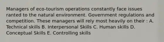 Managers of eco-tourism operations constantly face issues ranted to the natural environment. Government regulations and competition. These managers will rely most heavily on their : A. Technical skills B. Interpersonal Skills C. Human skills D. Conceptual Skills E. Controlling skills