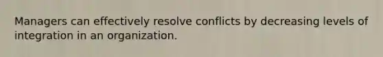 Managers can effectively resolve conflicts by decreasing levels of integration in an organization.