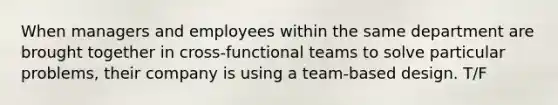 When managers and employees within the same department are brought together in cross-functional teams to solve particular problems, their company is using a team-based design. T/F