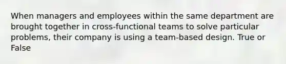 When managers and employees within the same department are brought together in cross-functional teams to solve particular problems, their company is using a team-based design. True or False