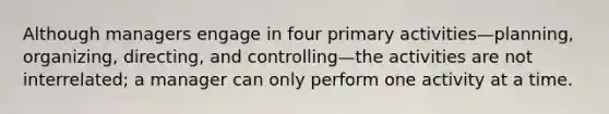 Although managers engage in four primary activities—planning, organizing, directing, and controlling—the activities are not interrelated; a manager can only perform one activity at a time.