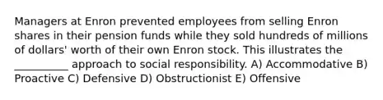 Managers at Enron prevented employees from selling Enron shares in their pension funds while they sold hundreds of millions of dollars' worth of their own Enron stock. This illustrates the __________ approach to social responsibility. A) Accommodative B) Proactive C) Defensive D) Obstructionist E) Offensive