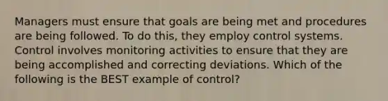 Managers must ensure that goals are being met and procedures are being followed. To do​ this, they employ control systems. Control involves monitoring activities to ensure that they are being accomplished and correcting deviations. Which of the following is the BEST example of​ control?