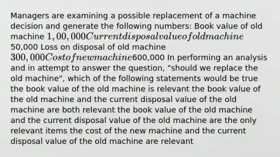 Managers are examining a possible replacement of a machine decision and generate the following numbers: Book value of old machine 1,00,000 Current disposal value of old machine50,000 Loss on disposal of old machine 300,000 Cost of new machine600,000 In performing an analysis and in attempt to answer the question, "should we replace the old machine", which of the following statements would be true the book value of the old machine is relevant the book value of the old machine and the current disposal value of the old machine are both relevant the book value of the old machine and the current disposal value of the old machine are the only relevant items the cost of the new machine and the current disposal value of the old machine are relevant