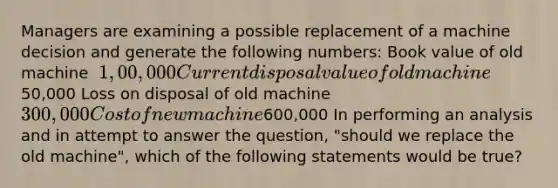 Managers are examining a possible replacement of a machine decision and generate the following​ numbers: Book value of old machine ​ 1,00,000 Current disposal value of old machine ​50,000 Loss on disposal of old machine ​ 300,000 Cost of new machine ​600,000 In performing an analysis and in attempt to answer the​ question, "should we replace the old​ machine", which of the following statements would be​ true?