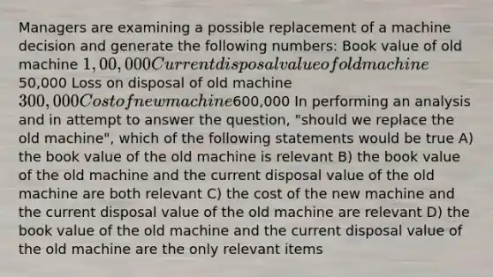 Managers are examining a possible replacement of a machine decision and generate the following numbers: Book value of old machine 1,00,000 Current disposal value of old machine50,000 Loss on disposal of old machine 300,000 Cost of new machine600,000 In performing an analysis and in attempt to answer the question, "should we replace the old machine", which of the following statements would be true A) the book value of the old machine is relevant B) the book value of the old machine and the current disposal value of the old machine are both relevant C) the cost of the new machine and the current disposal value of the old machine are relevant D) the book value of the old machine and the current disposal value of the old machine are the only relevant items