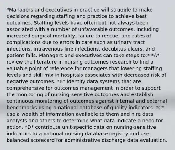 *Managers and executives in practice will struggle to make decisions regarding staffing and practice to achieve best outcomes. Staffing levels have often but not always been associated with a number of unfavorable outcomes, including increased surgical mortality, failure to rescue, and rates of complications due to errors in care such as urinary tract infections, intravenous line infections, decubitus ulcers, and patient falls. Managers and executives can take steps to:* *A* review the literature in nursing outcomes research to find a valuable point of reference for managers that lowering staffing levels and skill mix in hospitals associates with decreased risk of negative outcomes. *B* identify data systems that are comprehensive for outcomes management in order to support the monitoring of nursing-sensitive outcomes and establish continuous monitoring of outcomes against internal and external benchmarks using a national database of quality indicators. *C* use a wealth of information available to them and hire data analysts and others to determine what data indicate a need for action. *D* contribute unit-specific data on nursing-sensitive indicators to a national nursing database registry and use balanced scorecard for administrative discharge data evaluation.