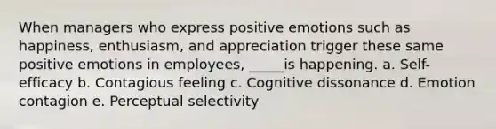 When managers who express positive emotions such as happiness, enthusiasm, and appreciation trigger these same positive emotions in employees, _____is happening. a. Self-efficacy b. Contagious feeling c. Cognitive dissonance d. Emotion contagion e. Perceptual selectivity