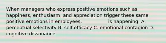 When managers who express positive emotions such as happiness, enthusiasm, and appreciation trigger these same positive emotions in employees, __________ is happening. A. perceptual selectivity B. self-efficacy C. emotional contagion D. cognitive dissonance