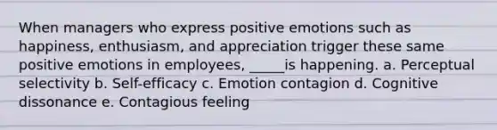 When managers who express positive emotions such as happiness, enthusiasm, and appreciation trigger these same positive emotions in employees, _____is happening. a. Perceptual selectivity b. Self-efficacy c. Emotion contagion d. Cognitive dissonance e. Contagious feeling