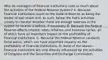 Why do managers of financial institutions care so much about the activities of the Federal Reserve​ System? A. Because financial institutions count on the Federal Reserve as being the lender of last resort​ and, as​ such, follow the​ Fed's activities closely to monitor whether there are enough reserves in the system to receive a​ bailout, if necessary. B. Because the Federal Reserve affects interest​ rates, inflation, and business​ cycles, all of which have an important impact on the profitability of financial institutions. C. Because the Federal Reserve conducts fiscal​ policy, which can have important impacts on the profitability of financial institutions. D. None of the above—financial institutions are only directly influenced by the activities of Congress and the Securities and Exchange Commission.