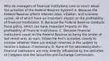 Why do managers of financial institutions care so much about the activities of the Federal Reserve​ System? A. Because the Federal Reserve affects interest​ rates, inflation, and business​ cycles, all of which have an important impact on the profitability of financial institutions. B. Because the Federal Reserve conducts fiscal​ policy, which can have important impacts on the profitability of financial institutions. C. Because financial institutions count on the Federal Reserve as being the lender of last resort​ and, as​ such, follow the​ Fed's activities closely to monitor whether there are enough reserves in the system to receive a​ bailout, if necessary. D. None of the abovelong dash—financial institutions are only directly influenced by the activities of Congress and the Securities and Exchange Commission.