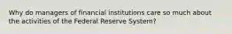 Why do managers of financial institutions care so much about the activities of the Federal Reserve System?