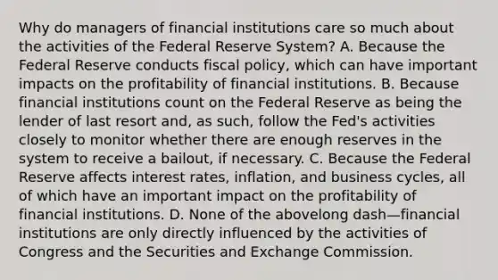 Why do managers of financial institutions care so much about the activities of the Federal Reserve​ System? A. Because the Federal Reserve conducts fiscal​ policy, which can have important impacts on the profitability of financial institutions. B. Because financial institutions count on the Federal Reserve as being the lender of last resort​ and, as​ such, follow the​ Fed's activities closely to monitor whether there are enough reserves in the system to receive a​ bailout, if necessary. C. Because the Federal Reserve affects interest​ rates, inflation, and business​ cycles, all of which have an important impact on the profitability of financial institutions. D. None of the abovelong dash—financial institutions are only directly influenced by the activities of Congress and the Securities and Exchange Commission.